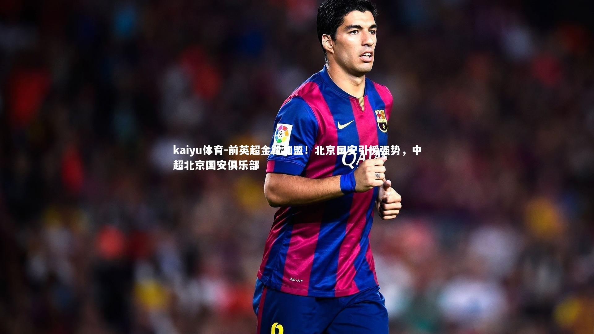kaiyu体育-前英超金靴加盟！北京国安引援强势，中超北京国安俱乐部